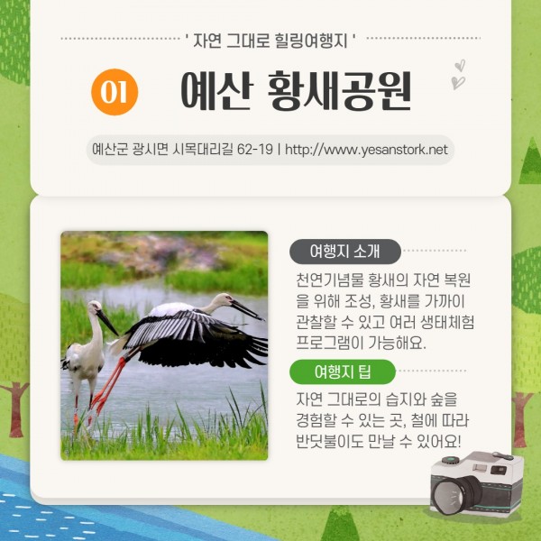 자연그대로 힐링여행지 01예산 황새공원                      예산군 광시면 시목대리길 62-19ㅣhttp://www.yesanstork.net                     여행지 소개-천연기념물 황새의 자연 복원을 위해 조성, 황새를 가까이 관찰할 수 있고 여러 생태체험 프로그램이 가능해요.                     여행 팁-자연 그대로의 습지와 숲을 경험할 수 있는곳, 철에 따라 반딧불이도 만날 수 있어요!