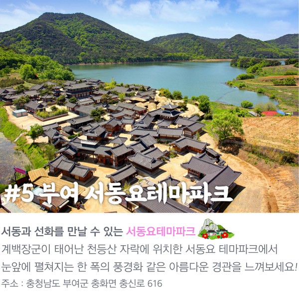 #5 부여 서동요테마파크 서동과 선화를 만날 수 있는 서동요테마파크 계백장군이 태어난 천등산 자락에 위치한 서동요 테마파크에서 눈앞에 펼쳐지는 한 폭의 풍경화 같은 아름다운 경관을 느껴보세요! 주소충청남도 부여군 충화면 충신로 616